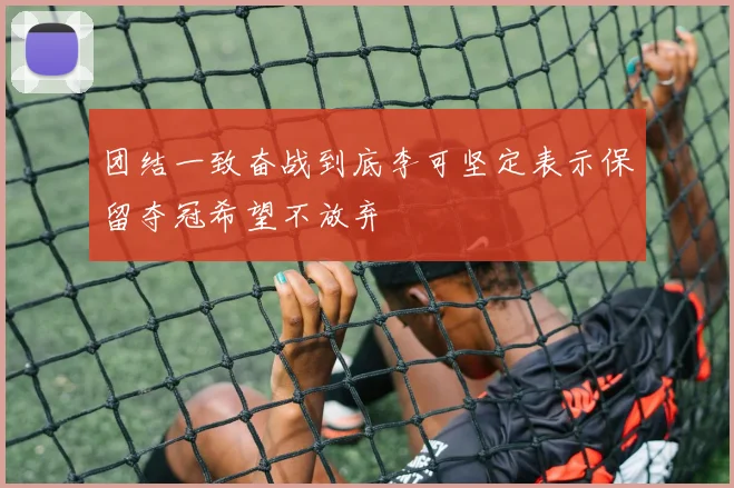 团结一致奋战到底李可坚定表示保留夺冠希望不放弃