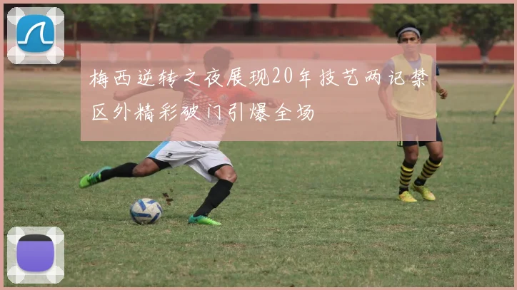 梅西逆转之夜展现20年技艺两记禁区外精彩破门引爆全场