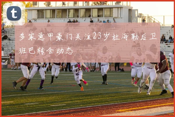 多家意甲豪门关注23岁杜海勒后卫班巴转会动态