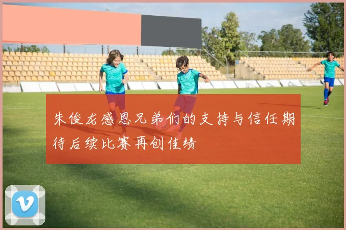 朱俊龙感恩兄弟们的支持与信任期待后续比赛再创佳绩