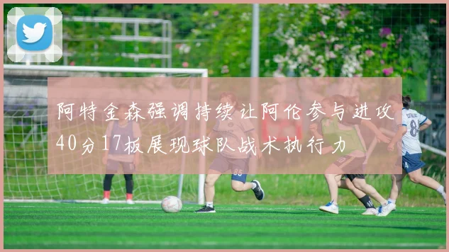 阿特金森强调持续让阿伦参与进攻40分17板展现球队战术执行力