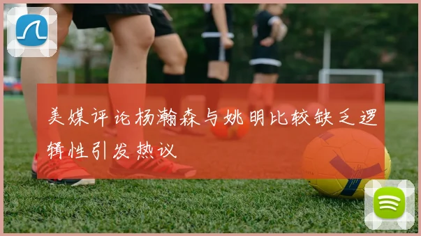 美媒评论杨瀚森与姚明比较缺乏逻辑性引发热议