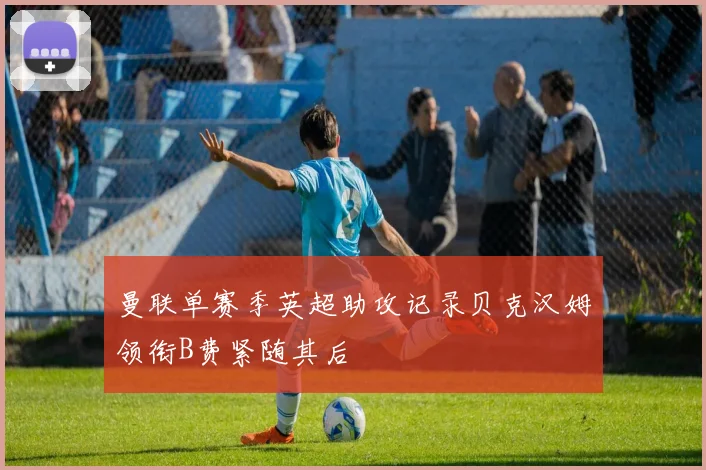 曼联单赛季英超助攻记录贝克汉姆领衔B费紧随其后