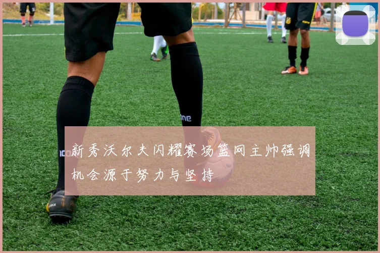 新秀沃尔夫闪耀赛场篮网主帅强调机会源于努力与坚持