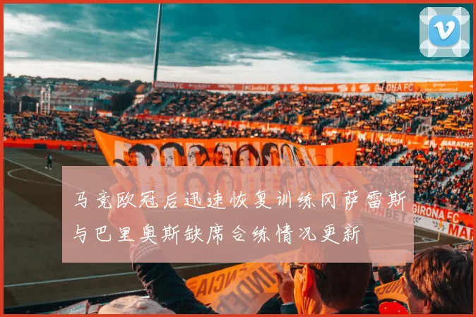 马竞欧冠后迅速恢复训练冈萨雷斯与巴里奥斯缺席合练情况更新