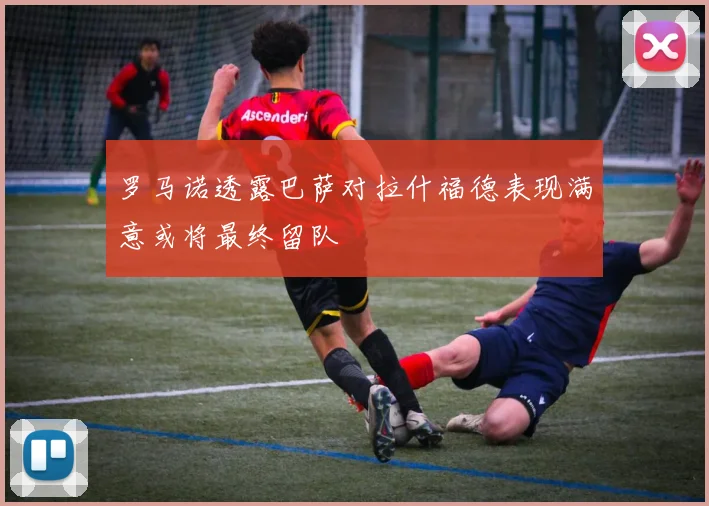 罗马诺透露巴萨对拉什福德表现满意或将最终留队