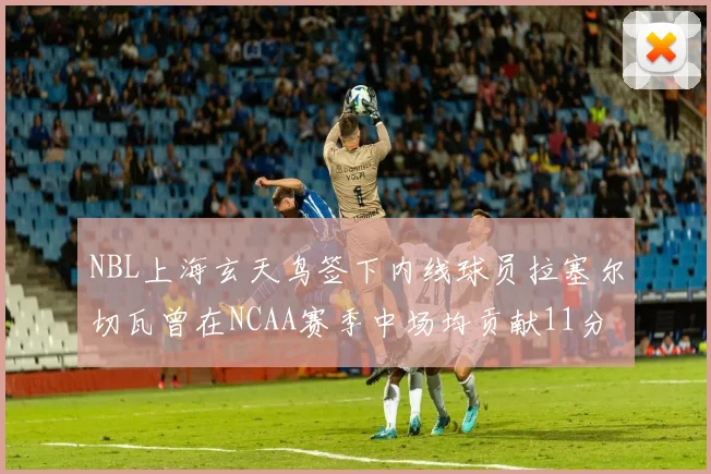 NBL上海玄天鸟签下内线球员拉塞尔切瓦曾在NCAA赛季中场均贡献11分8篮板