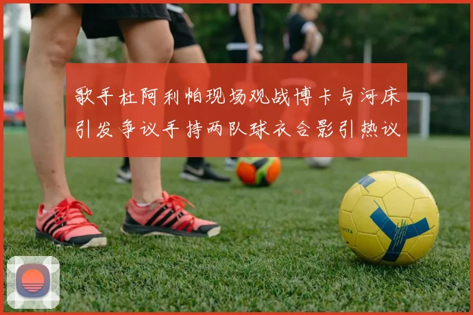 歌手杜阿利帕现场观战博卡与河床引发争议手持两队球衣合影引热议