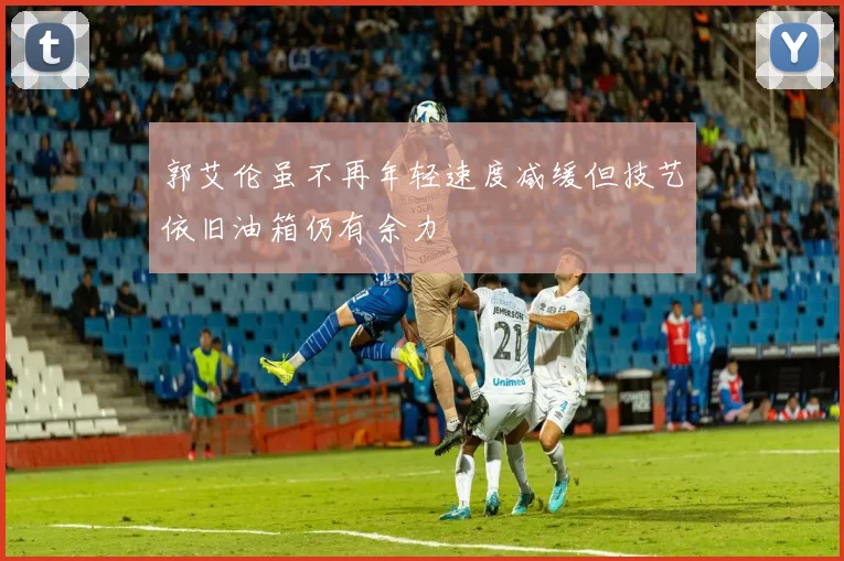 郭艾伦虽不再年轻速度减缓但技艺依旧油箱仍有余力