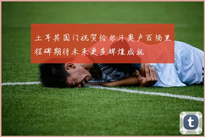 土耳其国门祝贺恰尔汗奥卢百场里程碑期待未来更多辉煌成就