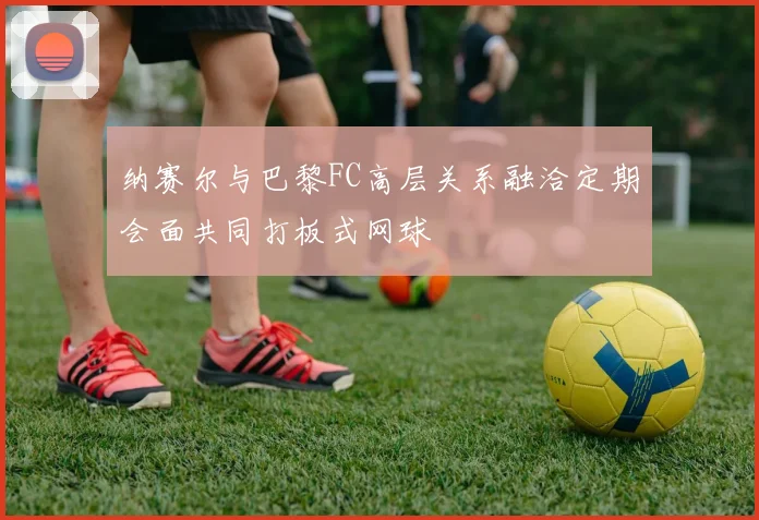 纳赛尔与巴黎FC高层关系融洽定期会面共同打板式网球