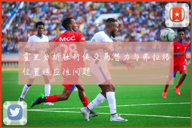 霍里分析独行侠交易潜力与弗拉格位置适应性问题