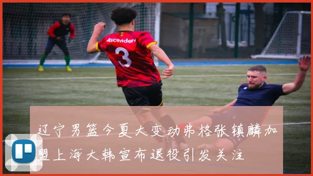 辽宁男篮今夏大变动弗格张镇麟加盟上海大韩宣布退役引发关注