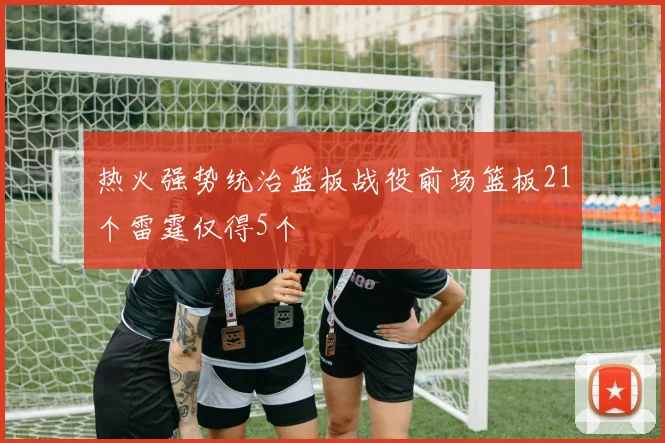 热火强势统治篮板战役前场篮板21个雷霆仅得5个