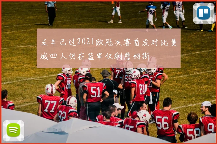 五年已过2021欧冠决赛首发对比曼城四人仍在蓝军仅剩詹姆斯