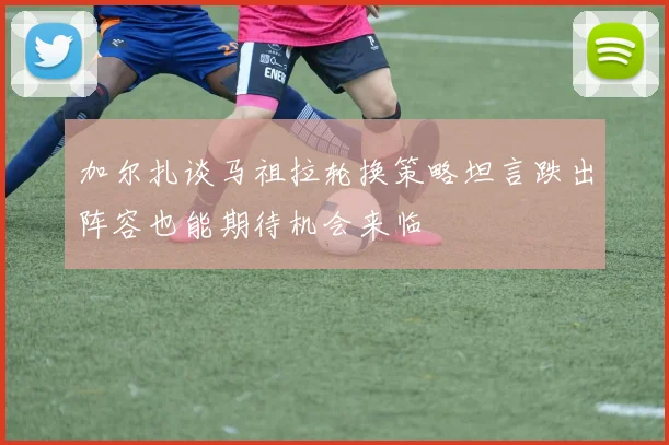 加尔扎谈马祖拉轮换策略坦言跌出阵容也能期待机会来临