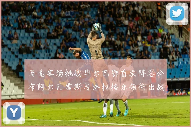 马竞客场挑战毕尔巴鄂首发阵容公布阿尔瓦雷斯与加拉格尔领衔出战