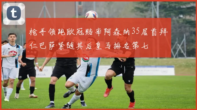 枪手领跑欧冠赔率阿森纳35居首拜仁巴萨紧随其后皇马排名第七