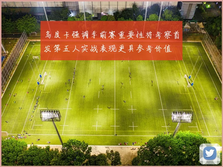 乌度卡强调季前赛重要性将考察首发第五人实战表现更具参考价值