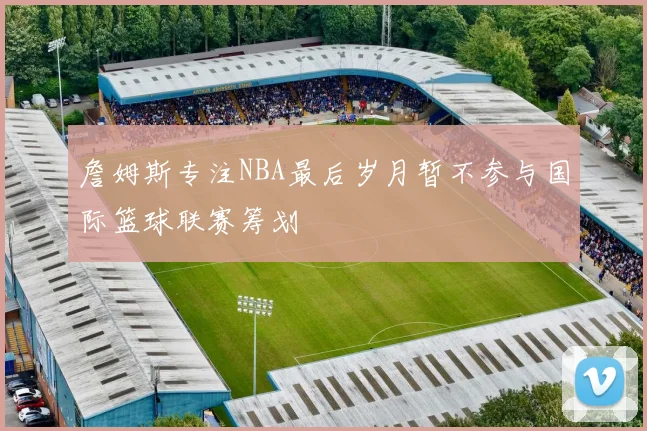 詹姆斯专注NBA最后岁月暂不参与国际篮球联赛筹划