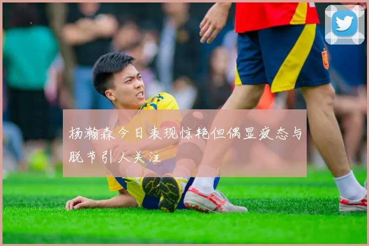 杨瀚森今日表现惊艳但偶显疲态与脱节引人关注