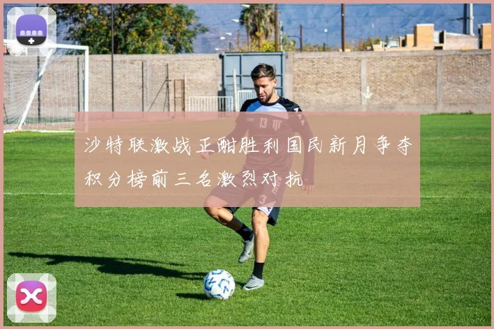 沙特联激战正酣胜利国民新月争夺积分榜前三名激烈对抗