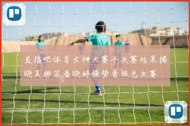 直播吧体育女神大赛半决赛结果揭晓吴柳芳潘晓婷强势晋级总决赛