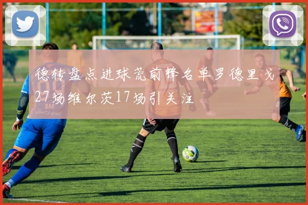 德转盘点进球荒前锋名单罗德里戈27场维尔茨17场引关注